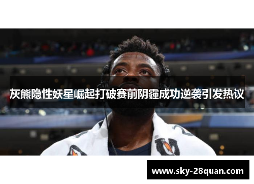 灰熊隐性妖星崛起打破赛前阴霾成功逆袭引发热议